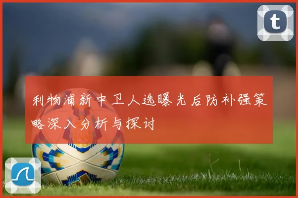 利物浦新中卫人选曝光后防补强策略深入分析与探讨