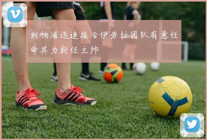 利物浦迅速接洽伊劳拉团队有意任命其为新任主帅
