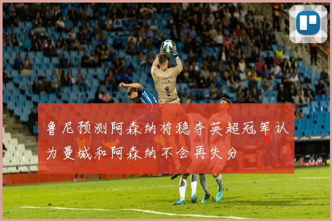 鲁尼预测阿森纳将稳夺英超冠军认为曼城和阿森纳不会再失分