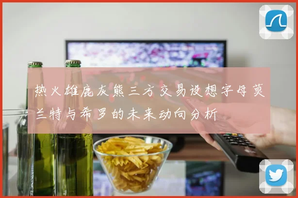 热火雄鹿灰熊三方交易设想字母莫兰特与希罗的未来动向分析