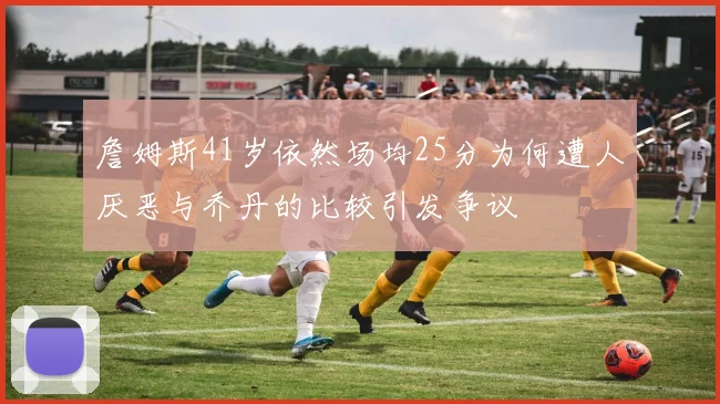 詹姆斯41岁依然场均25分为何遭人厌恶与乔丹的比较引发争议