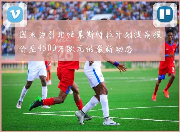 国米为引进帕莱斯特拉计划提高报价至4500万欧元的最新动态