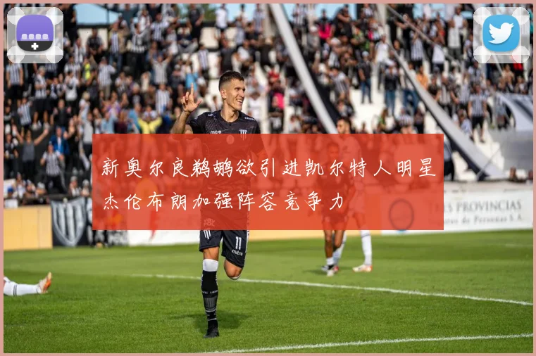新奥尔良鹈鹕欲引进凯尔特人明星杰伦布朗加强阵容竞争力