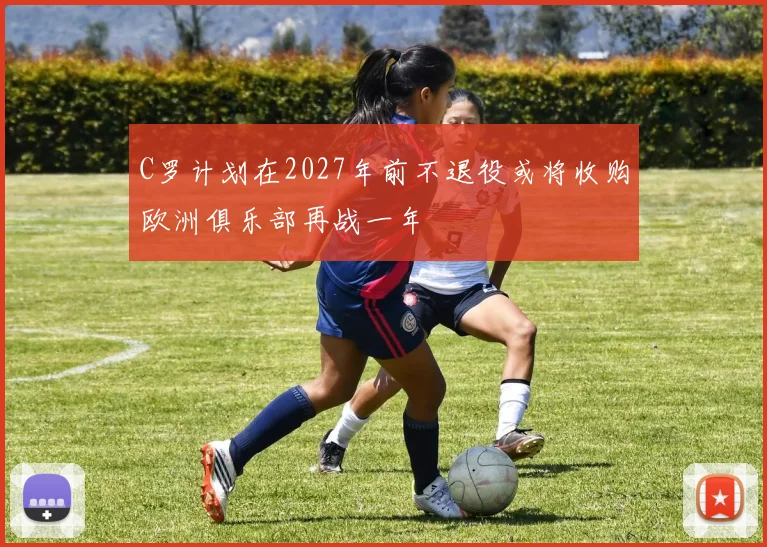 C罗计划在2027年前不退役或将收购欧洲俱乐部再战一年