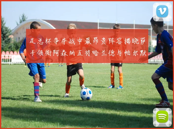 足总杯争夺战中最昂贵阵容揭晓萨卡领衔阿森纳五将哈兰德与帕尔默同在列