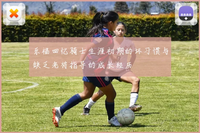 乐福回忆骑士生涯初期的坏习惯与缺乏老将指导的成长经历