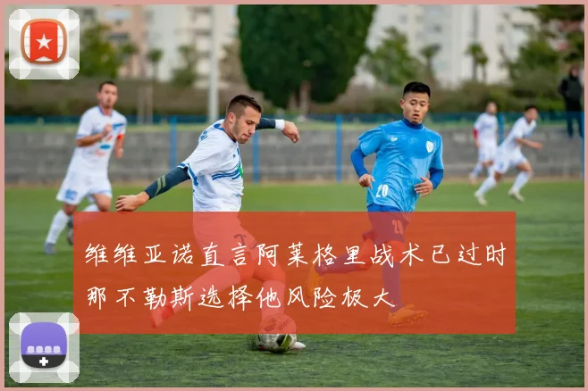 维维亚诺直言阿莱格里战术已过时那不勒斯选择他风险极大