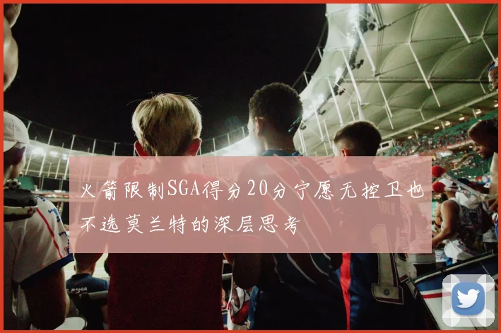 火箭限制SGA得分20分宁愿无控卫也不选莫兰特的深层思考