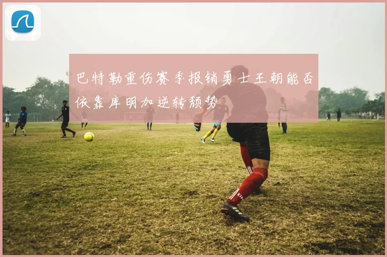巴特勒重伤赛季报销勇士王朝能否依靠库明加逆转颓势