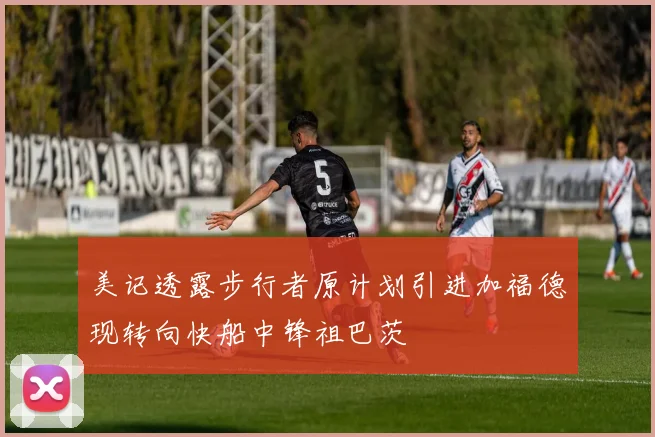 美记透露步行者原计划引进加福德现转向快船中锋祖巴茨