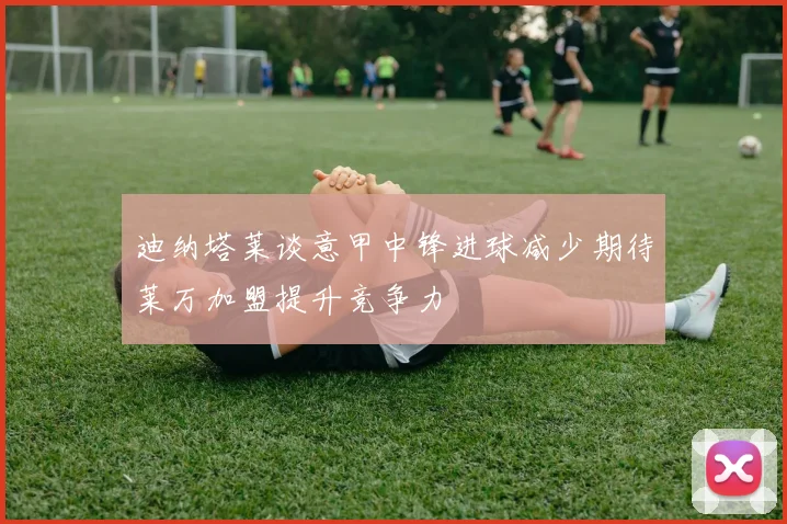 迪纳塔莱谈意甲中锋进球减少期待莱万加盟提升竞争力