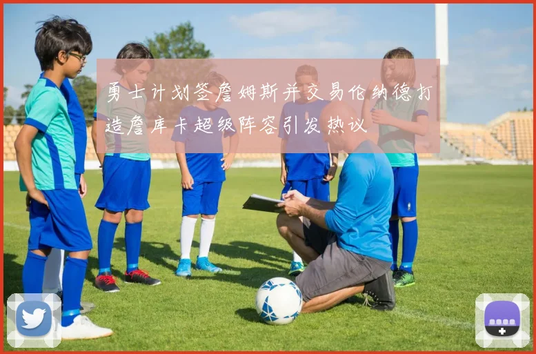 勇士计划签詹姆斯并交易伦纳德打造詹库卡超级阵容引发热议