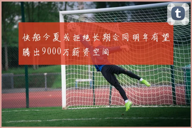 快船今夏或拒绝长期合同明年有望腾出9000万薪资空间