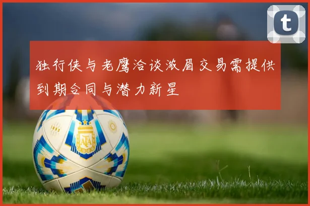 独行侠与老鹰洽谈浓眉交易需提供到期合同与潜力新星