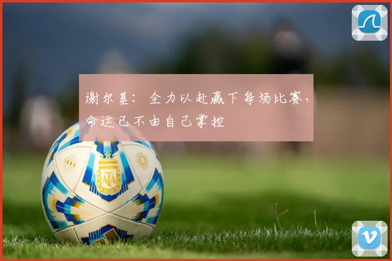 谢尔基：全力以赴赢下每场比赛，命运已不由自己掌控