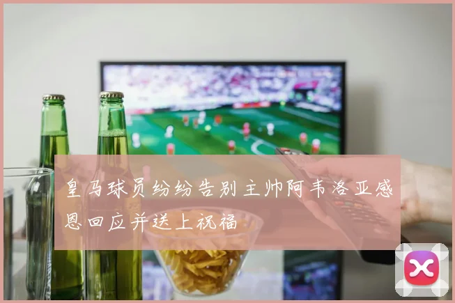 皇马球员纷纷告别主帅阿韦洛亚感恩回应并送上祝福