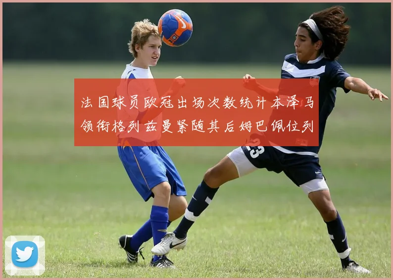 法国球员欧冠出场次数统计本泽马领衔格列兹曼紧随其后姆巴佩位列第五