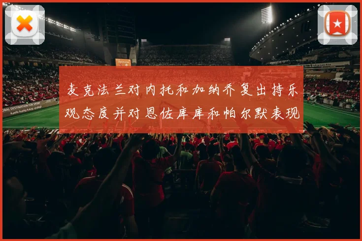 麦克法兰对内托和加纳乔复出持乐观态度并对恩佐库库和帕尔默表现表示满意