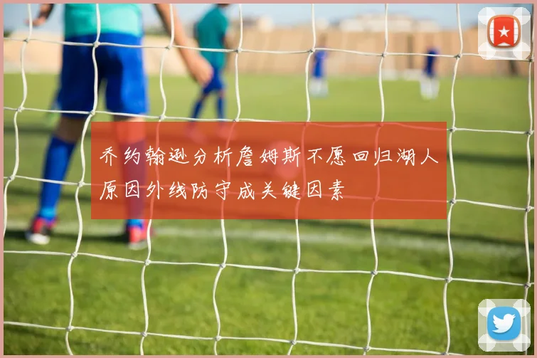 乔约翰逊分析詹姆斯不愿回归湖人原因外线防守成关键因素