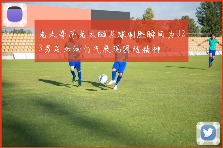 老大哥蒋光太晒点球制胜瞬间为U23男足加油打气展现团结精神