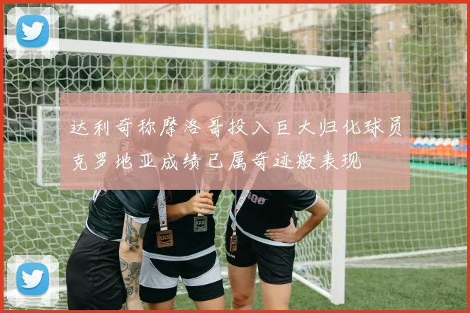 达利奇称摩洛哥投入巨大归化球员克罗地亚成绩已属奇迹般表现
