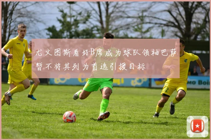 尤文图斯看好B席成为球队领袖巴萨暂不将其列为首选引援目标