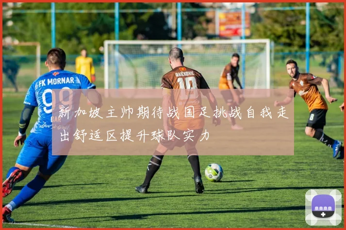 新加坡主帅期待战国足挑战自我走出舒适区提升球队实力