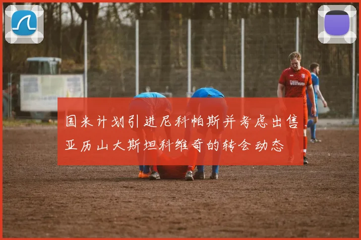 国米计划引进尼科帕斯并考虑出售亚历山大斯坦科维奇的转会动态