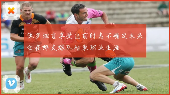 保罗坦言享受当前时光不确定未来会在哪支球队结束职业生涯