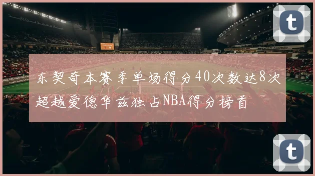 东契奇本赛季单场得分40次数达8次超越爱德华兹独占NBA得分榜首