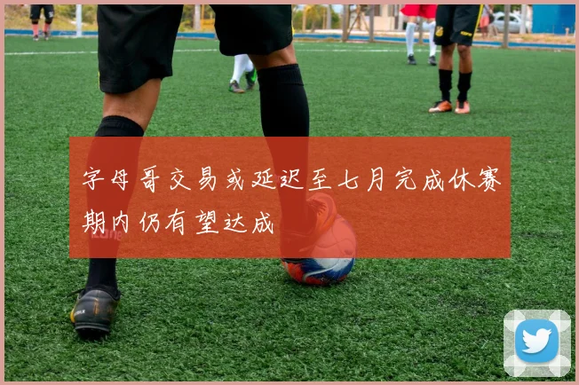字母哥交易或延迟至七月完成休赛期内仍有望达成