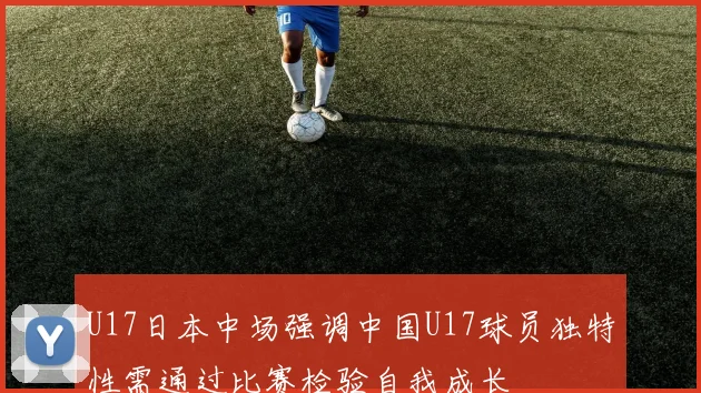 U17日本中场强调中国U17球员独特性需通过比赛检验自我成长