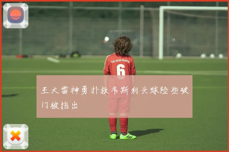 王大雷神勇扑救韦斯利头球险些破门被挡出