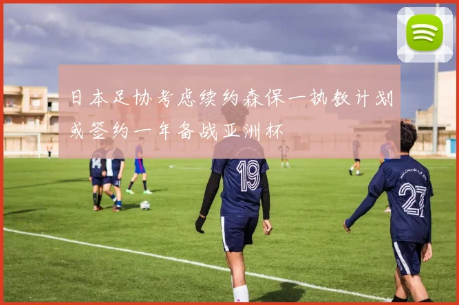日本足协考虑续约森保一执教计划或签约一年备战亚洲杯