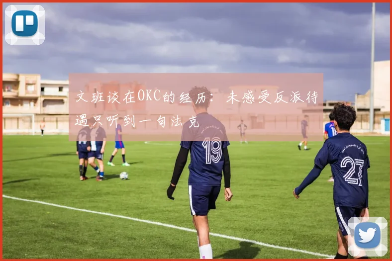 文班谈在OKC的经历：未感受反派待遇只听到一句法克