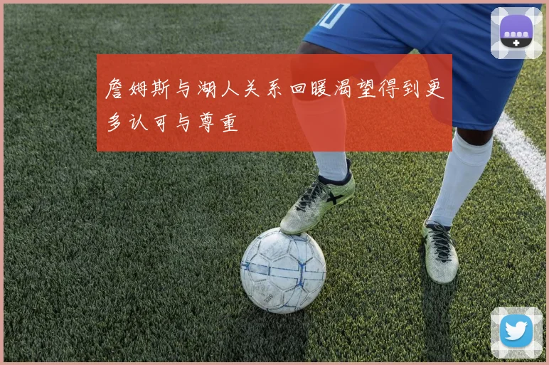 詹姆斯与湖人关系回暖渴望得到更多认可与尊重